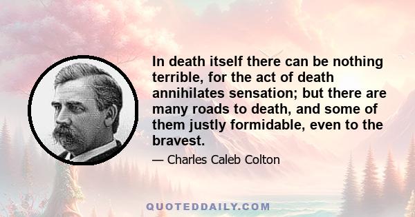 In death itself there can be nothing terrible, for the act of death annihilates sensation; but there are many roads to death, and some of them justly formidable, even to the bravest.