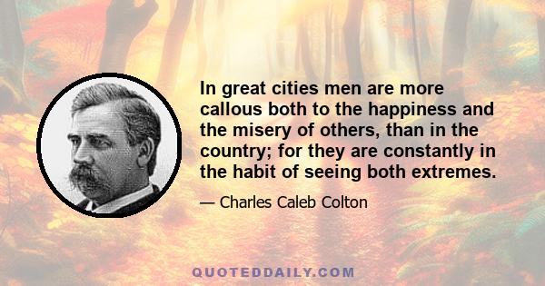 In great cities men are more callous both to the happiness and the misery of others, than in the country; for they are constantly in the habit of seeing both extremes.