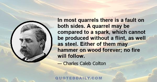 In most quarrels there is a fault on both sides. A quarrel may be compared to a spark, which cannot be produced without a flint, as well as steel. Either of them may hammer on wood forever; no fire will follow.