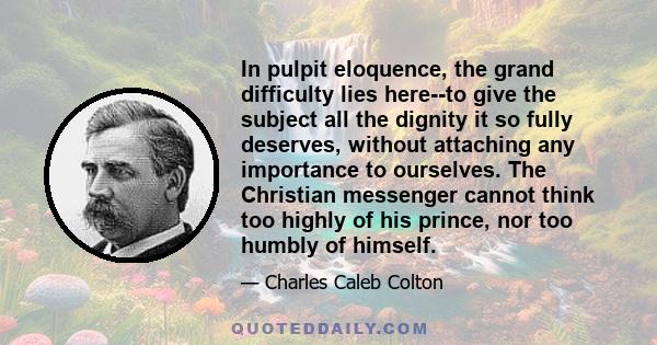 In pulpit eloquence, the grand difficulty lies here--to give the subject all the dignity it so fully deserves, without attaching any importance to ourselves. The Christian messenger cannot think too highly of his