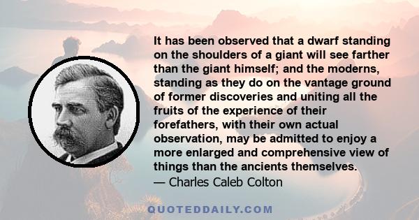 It has been observed that a dwarf standing on the shoulders of a giant will see farther than the giant himself; and the moderns, standing as they do on the vantage ground of former discoveries and uniting all the fruits 