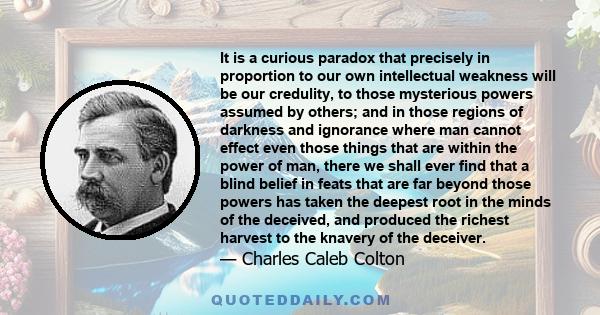 It is a curious paradox that precisely in proportion to our own intellectual weakness will be our credulity, to those mysterious powers assumed by others; and in those regions of darkness and ignorance where man cannot