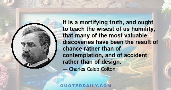 It is a mortifying truth, and ought to teach the wisest of us humility, that many of the most valuable discoveries have been the result of chance rather than of contemplation, and of accident rather than of design.