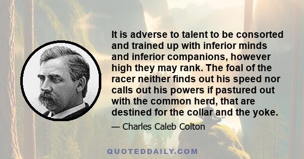 It is adverse to talent to be consorted and trained up with inferior minds and inferior companions, however high they may rank. The foal of the racer neither finds out his speed nor calls out his powers if pastured out