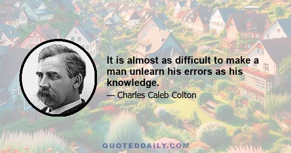 It is almost as difficult to make a man unlearn his errors as his knowledge.