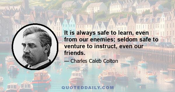 It is always safe to learn, even from our enemies; seldom safe to venture to instruct, even our friends.