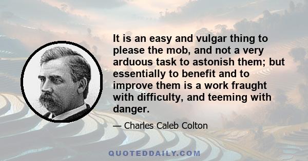 It is an easy and vulgar thing to please the mob, and not a very arduous task to astonish them; but essentially to benefit and to improve them is a work fraught with difficulty, and teeming with danger.