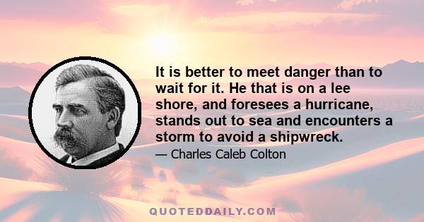 It is better to meet danger than to wait for it. He that is on a lee shore, and foresees a hurricane, stands out to sea and encounters a storm to avoid a shipwreck.