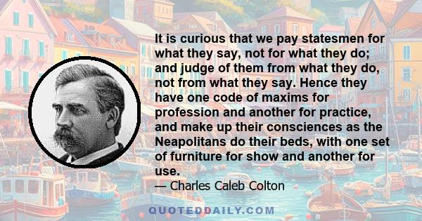 It is curious that we pay statesmen for what they say, not for what they do; and judge of them from what they do, not from what they say. Hence they have one code of maxims for profession and another for practice, and