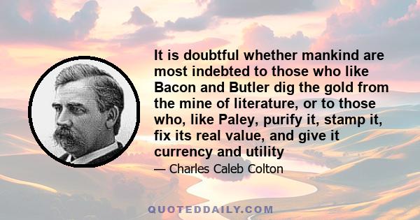 It is doubtful whether mankind are most indebted to those who like Bacon and Butler dig the gold from the mine of literature, or to those who, like Paley, purify it, stamp it, fix its real value, and give it currency