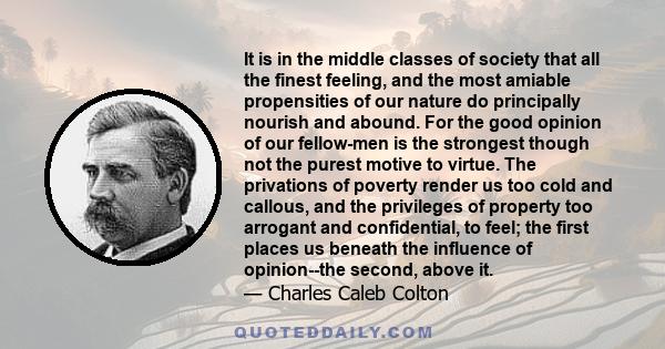 It is in the middle classes of society that all the finest feeling, and the most amiable propensities of our nature do principally nourish and abound. For the good opinion of our fellow-men is the strongest though not