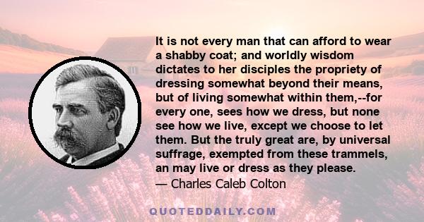 It is not every man that can afford to wear a shabby coat; and worldly wisdom dictates to her disciples the propriety of dressing somewhat beyond their means, but of living somewhat within them,--for every one, sees how 