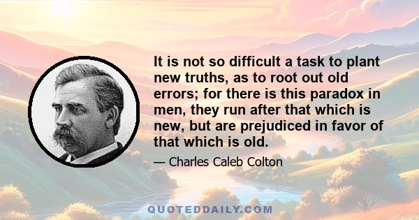 It is not so difficult a task to plant new truths, as to root out old errors; for there is this paradox in men, they run after that which is new, but are prejudiced in favor of that which is old.