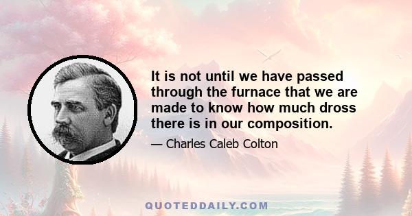 It is not until we have passed through the furnace that we are made to know how much dross there is in our composition.