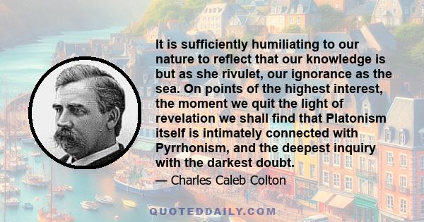 It is sufficiently humiliating to our nature to reflect that our knowledge is but as she rivulet, our ignorance as the sea. On points of the highest interest, the moment we quit the light of revelation we shall find