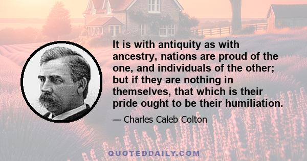 It is with antiquity as with ancestry, nations are proud of the one, and individuals of the other; but if they are nothing in themselves, that which is their pride ought to be their humiliation.