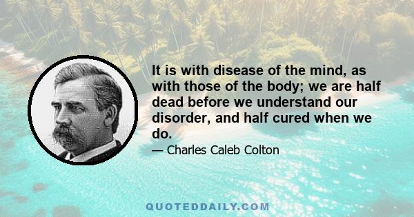 It is with disease of the mind, as with those of the body; we are half dead before we understand our disorder, and half cured when we do.