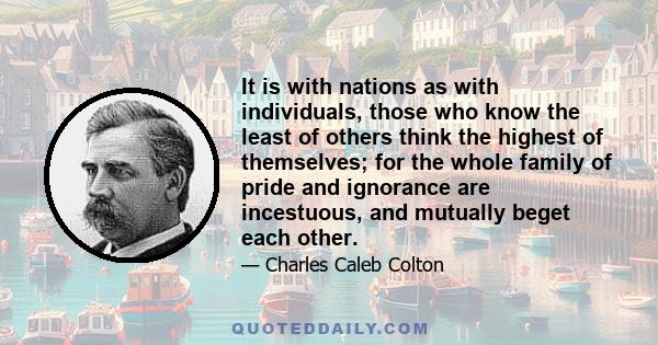 It is with nations as with individuals, those who know the least of others think the highest of themselves; for the whole family of pride and ignorance are incestuous, and mutually beget each other.