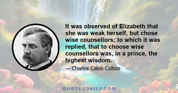 It was observed of Elizabeth that she was weak herself, but chose wise counsellors; to which it was replied, that to choose wise counsellors was, in a prince, the highest wisdom.