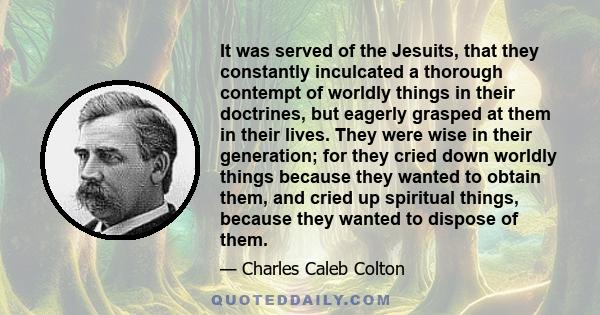 It was served of the Jesuits, that they constantly inculcated a thorough contempt of worldly things in their doctrines, but eagerly grasped at them in their lives. They were wise in their generation; for they cried down 