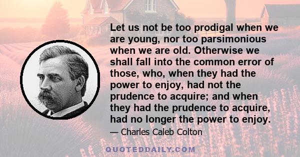 Let us not be too prodigal when we are young, nor too parsimonious when we are old. Otherwise we shall fall into the common error of those, who, when they had the power to enjoy, had not the prudence to acquire; and