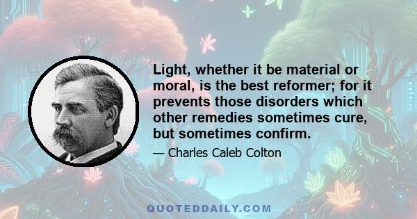 Light, whether it be material or moral, is the best reformer; for it prevents those disorders which other remedies sometimes cure, but sometimes confirm.