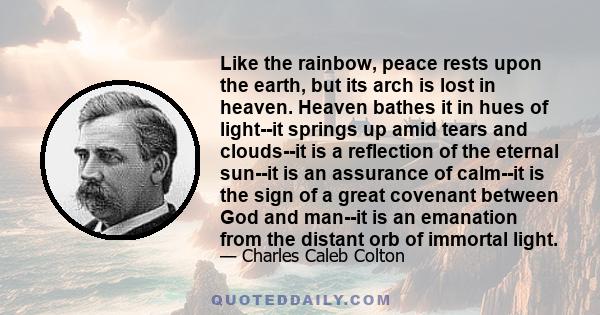 Like the rainbow, peace rests upon the earth, but its arch is lost in heaven. Heaven bathes it in hues of light--it springs up amid tears and clouds--it is a reflection of the eternal sun--it is an assurance of calm--it 