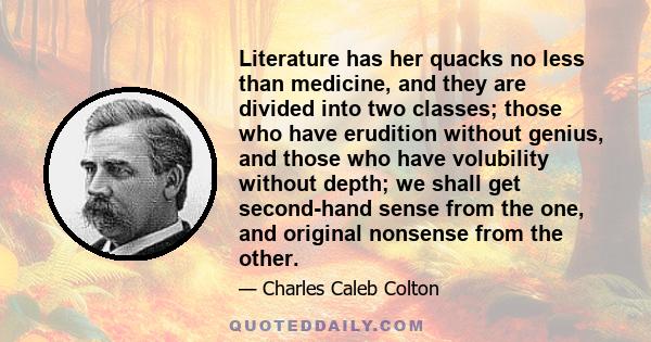 Literature has her quacks no less than medicine, and they are divided into two classes; those who have erudition without genius, and those who have volubility without depth; we shall get second-hand sense from the one,