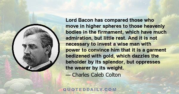 Lord Bacon has compared those who move in higher spheres to those heavenly bodies in the firmament, which have much admiration, but little rest. And it is not necessary to invest a wise man with power to convince him