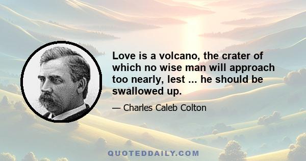 Love is a volcano, the crater of which no wise man will approach too nearly, lest ... he should be swallowed up.