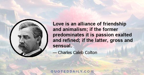 Love is an alliance of friendship and animalism; if the former predominates it is passion exalted and refined; if the latter, gross and sensual.