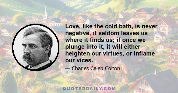 Love, like the cold bath, is never negative, it seldom leaves us where it finds us; if once we plunge into it, it will either heighten our virtues, or inflame our vices.