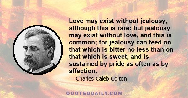 Love may exist without jealousy, although this is rare: but jealousy may exist without love, and this is common; for jealousy can feed on that which is bitter no less than on that which is sweet, and is sustained by