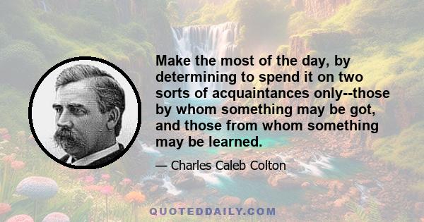 Make the most of the day, by determining to spend it on two sorts of acquaintances only--those by whom something may be got, and those from whom something may be learned.