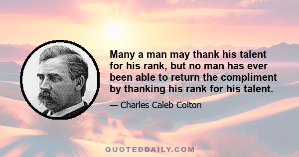 Many a man may thank his talent for his rank, but no man has ever been able to return the compliment by thanking his rank for his talent.