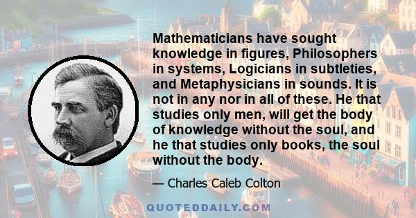 Mathematicians have sought knowledge in figures, Philosophers in systems, Logicians in subtleties, and Metaphysicians in sounds. It is not in any nor in all of these. He that studies only men, will get the body of