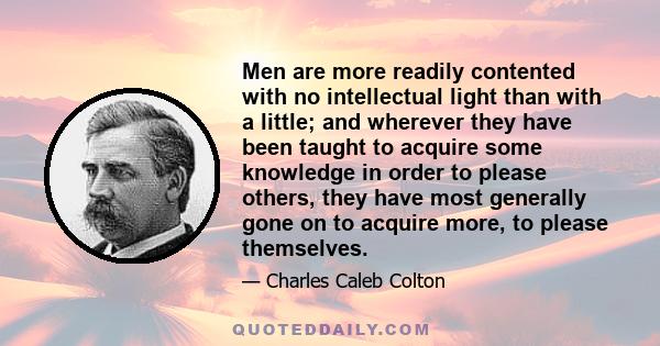 Men are more readily contented with no intellectual light than with a little; and wherever they have been taught to acquire some knowledge in order to please others, they have most generally gone on to acquire more, to