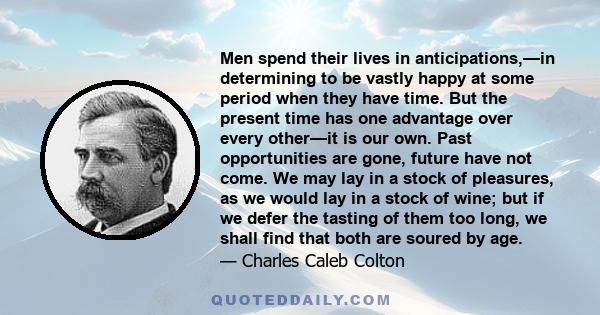 Men spend their lives in anticipations,—in determining to be vastly happy at some period when they have time. But the present time has one advantage over every other—it is our own. Past opportunities are gone, future