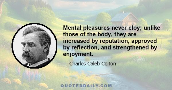 Mental pleasures never cloy; unlike those of the body, they are increased by reputation, approved by reflection, and strengthened by enjoyment.