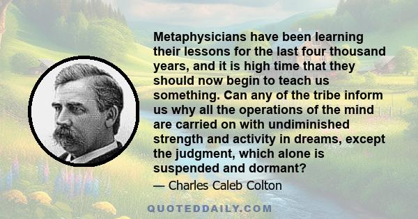 Metaphysicians have been learning their lessons for the last four thousand years, and it is high time that they should now begin to teach us something. Can any of the tribe inform us why all the operations of the mind