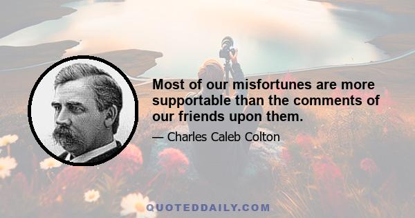 Most of our misfortunes are more supportable than the comments of our friends upon them.