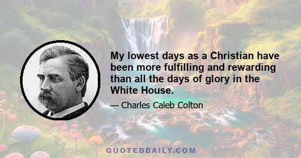 My lowest days as a Christian have been more fulfilling and rewarding than all the days of glory in the White House.