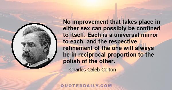 No improvement that takes place in either sex can possibly be confined to itself. Each is a universal mirror to each, and the respective refinement of the one will always be in reciprocal proportion to the polish of the 