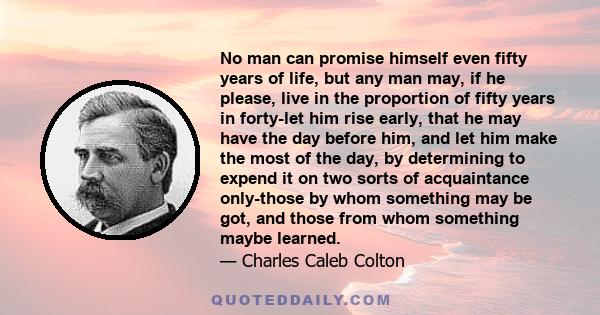 No man can promise himself even fifty years of life, but any man may, if he please, live in the proportion of fifty years in forty-let him rise early, that he may have the day before him, and let him make the most of