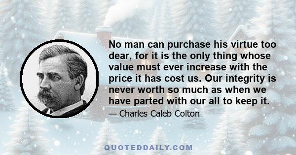 No man can purchase his virtue too dear, for it is the only thing whose value must ever increase with the price it has cost us. Our integrity is never worth so much as when we have parted with our all to keep it.