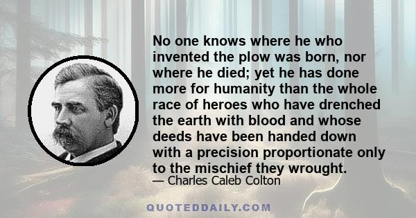 No one knows where he who invented the plow was born, nor where he died; yet he has done more for humanity than the whole race of heroes who have drenched the earth with blood and whose deeds have been handed down with