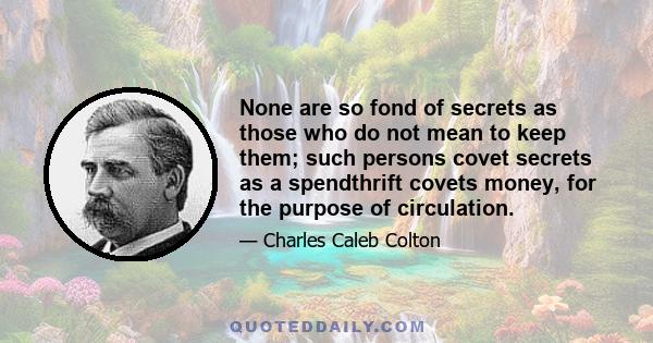 None are so fond of secrets as those who do not mean to keep them; such persons covet secrets as a spendthrift covets money, for the purpose of circulation.