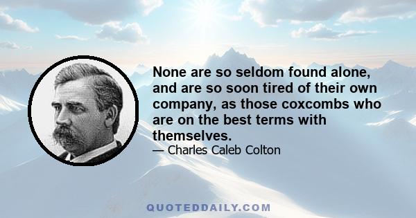 None are so seldom found alone, and are so soon tired of their own company, as those coxcombs who are on the best terms with themselves.