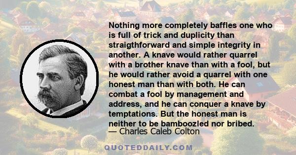 Nothing more completely baffles one who is full of trick and duplicity than straigthforward and simple integrity in another. A knave would rather quarrel with a brother knave than with a fool, but he would rather avoid