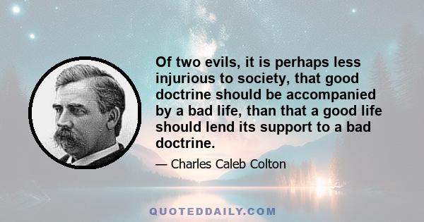 Of two evils, it is perhaps less injurious to society, that good doctrine should be accompanied by a bad life, than that a good life should lend its support to a bad doctrine.